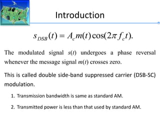 The modulated signal s(t) undergoes a phase reversal
whenever the message signal m(t) crosses zero.
This is called double side-band suppressed carrier (DSB-SC)
modulation.
).
2
cos(
)
(
)
( t
f
t
m
A
t
s c
c
DSB 

Introduction
1. Transmission bandwidth is same as standard AM.
2. Transmitted power is less than that used by standard AM.
 