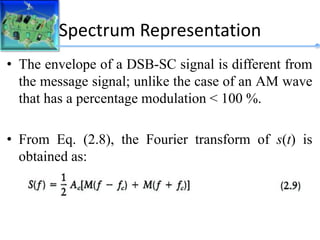 Spectrum Representation
• The envelope of a DSB-SC signal is different from
the message signal; unlike the case of an AM wave
that has a percentage modulation < 100 %.
• From Eq. (2.8), the Fourier transform of s(t) is
obtained as:
 
