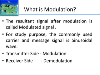 What is Modulation?
• The resultant signal after modulation is
called Modulated signal .
• For study purpose, the commonly used
carrier and message signal is Sinusoidal
wave.
• Transmitter Side - Modulation
• Receiver Side - Demodulation
 