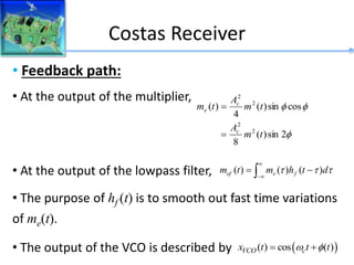Costas Receiver
• Feedback path:
• At the output of the multiplier,
• At the output of the lowpass filter,
• The purpose of hf (t) is to smooth out fast time variations
of me(t).
• The output of the VCO is described by



2
sin
)
(
8
cos
sin
)
(
4
)
(
2
2
2
2
t
m
A
t
m
A
t
m
c
c
e







 t
t
t d
t
h
m
t
m f
e
ef )
(
)
(
)
(
 
( ) cos ( )
VCO c
x t t t
 
 
 