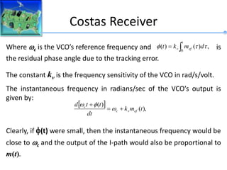 Costas Receiver
Where c is the VCO’s reference frequency and is
the residual phase angle due to the tracking error.
The constant kv is the frequency sensitivity of the VCO in rad/s/volt.
The instantaneous frequency in radians/sec of the VCO’s output is
given by:
Clearly, if (t) were small, then the instantaneous frequency would be
close to c and the output of the I-path would also be proportional to
m(t).
,
)
(
)
(
0


t
ef
v d
m
k
t t
t

  ),
(
)
(
t
m
k
dt
t
t
d
ef
v
c
c






 