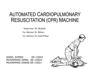 AUTOMATED CARDIOPULMONARY
RESUSCITATION (CPR) MACHINE
Supervisor: Dr. Mujeeb
Co- Advisor: Dr. Rehan
Co- Advisor: Dr. Kashif Riaz
ADEEL AHMED EE-13043
MUHAMMAD JAMAL EE-13024
MUHAMMAD JAWAD EE-13021
 