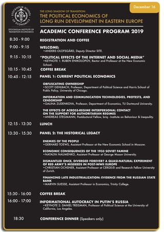 ACADEMIC CONFERENCE PROGRAM 2019
THE LONG SHADOW OF TRANSITION:
THE POLITICAL ECONOMICS OF
LONG RUN DEVELOPMENT IN EASTERN EUROPE
8:30 - 9:00
10:45 - 12:15
16:00 - 17:00
9:00 - 9:15
12:15 - 13:30
13:30 - 15:30
18:30
10:15 - 10:45
9:15 - 10:15
15:30 - 16:00
REGISTRATION AND COFFEE
December 16
WELCOME:
•ANDERS OLOFSGÅRD, Deputy Director SITE.
“POLITICAL EFFECTS OF THE INTERNET AND SOCIAL MEDIA”
•KEYNOTE 1: RUBEN ENIKOLOPOV, Rector and Professor at the New Economic
School.
INFORMATIONAL AUTOCRACY IN PUTIN’S RUSSIA
•KEYNOTE 2: DANIEL TREISMAN, Professor of Political Science at the University of
California, Los Angeles.
PANEL 2: THE HISTORICAL LEGACY
ENEMIES OF THE PEOPLE
•GERHARD TOEWS, Assistant Professor at the New Economic School in Moscow.
ECONOMIC CONSEQUENCES OF THE 1933 SOVIET FAMINE
•NATALYA NAUMENKO, Assistant Professor at George Mason University.
DISMANTLED ONCE, DIVERGED FOREVER? A QUASI-NATURAL EXPERIMENT
OF RED ARMY’S MISDEEDS IN POST-WWII EUROPE
•CHRISTIAN OCHSNER, Assistant Professor at CERGE-EI and Research Fellow University
of Zurich.
FINANCING LATE INDUSTRIALIZATION: EVIDENCE FROM THE RUSSIAN STATE
BANK
•MARVIN SUESSE, Assistant Professor in Economics, Trinity College.
PANEL 1: CURRENT POLITICAL ECONOMICS
OBFUSCATING OWNERSHIP
•SCOTT GEHLBACH, Professor, Department of Political Science and Harris School of
Public Policy, University of Chicago.
INFORMATION AND COMMUNICATION TECHNOLOGIES, PROTESTS, AND
CENSORSHIP
•GALINA ZUDENKOVA, Professor, Department of Economics, TU Dortmund University.
THE EFFECTS OF ACROSS-REGIME INTERPERSONAL CONTACT
ON THE SUPPORT FOR AUTHORITARIAN REGIMES
•ANDREAS STEGMANN, Postdoctoral Fellow, briq - Institute on Behaviour & Ineqaulity.
COFFEE BREAK
COFFEE BREAK
CONFERENCE DINNER (Speakers only)
LUNCH
 