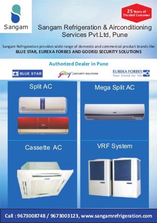 Sangam Refrigeration & Airconditioning
Services Pvt.Ltd, Pune
Sangam
Sangam Refrigeration provides wide range of domestic and commercial product brands like
BLUE STAR, EUREKA FORBES AND GODREJ SECURITY SOLUTIONS
Authorized Dealer in Pune
Call : 9673008748 / 9673003123, www.sangamrefrigeration.com
25 Years of
Trusted Customer
Split AC
Cassette AC
Mega Split AC
VRF System
 