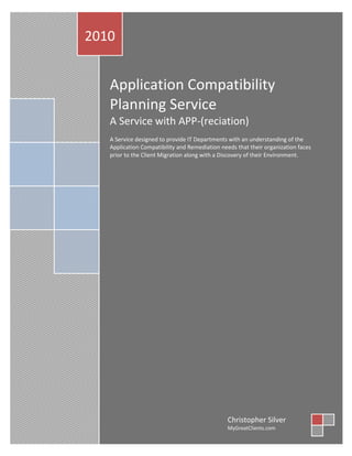 2010


   Application Compatibility
   Planning Service
   A Service with APP-(reciation)
   A Service designed to provide IT Departments with an understanding of the
   Application Compatibility and Remediation needs that their organization faces
   prior to the Client Migration along with a Discovery of their Environment.




                                                Christopher Silver
                                                MyGreatClients.com
 