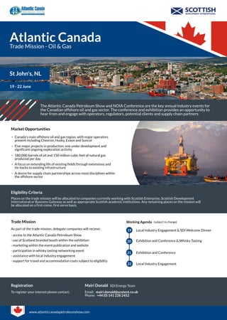 Atlantic Canada
Trade Mission - Oil & Gas
St John's, NL
19 - 22 June
The Atlantic Canada Petroleum Show and NOIA Conference are the key annual industry events for
the Canadian offshore oil and gas sector. The conference and exhibition provides an opportunity to
hear from and engage with operators, regulators, potential clients and supply chain partners.
Market Opportunities
Canada's main offshore oil and gas region, with major operators
present including Chevron, Husky, Exxon and Suncor
Five major projects in production, one under development and
significant ongoing exploration activity
180,000 barrels of oil and 150 million cubic feet of natural gas
produced per day
A focus on extending life of existing fields through extensions and
tie-backs to existing infrastructure
A desire for supply chain partnerships across most disciplines within
the offshore sector
-
-
-
-
-
Eligibility Criteria
Places on the trade mission will be allocated to companies currently working with Scottish Enterprise, Scottish Development
International or Business Gateway as well as appropriate Scottish academic institutions. Any remaining places on the mission will
be allocated on a first-come, first serve basis.
Trade Mission
As part of the trade mission, delegate companies will recieve:
Working Agenda
19
20
21
Local Industry Engagement & SDI Welcome Dinner
Exhibition and Conference & Whisky Tasting
Exhibition and Conference
(subject to change)
- access to the Atlantic Canada Petroleum Show
- use of Scotland branded booth within the exhibition
- marketing within the event publication and website
- participation in whisky tasting networking event
- assistance with local industry engagement
22 Local Industry Engagement
- support for travel and accommodation costs subject to eligibility
Registration
To register your interest please contact:
Mairi Donald SDI Energy Team
Email:
Phone:
mairi.donald@scotent.co.uk
+44 (0) 141 228 2452
www.atlanticcanadapetroleumshow.com
 