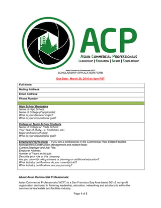 Page 1 of 3
Asian Commercial Professionals (ACP)
SCHOLARSHIP APPLICATION FORM
Due Date: March 20, 2016 by 5pm PST
Full Name:
Mailing Address:
Email Address:
Phone Number:
High School Graduates
Name of High School:
Name of College (if applicable):
What is your declared major?
What is your occupational goal?
College or Trade School Students
Name of College or Trade School:
Your Year of Study, i.e. Freshman, etc.:
Major and focus of study:
What is your occupational goal?
Employed Professional – If you are a professional in the Commercial Real Estate/Facilities
Management/Construction Management and related fields:
Current Employer and Job Title:
Employer Address:
Number of Years at this job:
Describe your role at this company:
Are you currently taking classes or planning on additional education?
What industry certifications do you currently hold?
What industry certifications are you pursuing?
About Asian Commercial Professionals:
Asian Commercial Professionals (“ACP”) is a San Francisco Bay Area-based 501c6 non-profit
organization dedicated to fostering leadership, education, networking and scholarship within the
commercial real estate and facilities industry.
 