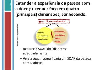 Entender a experiência da pessoa com
a doença requer foco em quatro
(principais) dimensões, conhecendo:
– Realizar o SOAP do “diabetes”
adequadamente.
– Veja a seguir como ficaria um SOAP da pessoa
com Diabetes
MétodoClínicoCentradonaPessoa
dicas e movimentos
• história,
• exame clínico,
• investigação.
• sentimentos,
• expectativas,
• ideias,
• função.

 