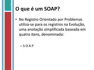 O que é um SOAP?
• No Registro Orientado por Problemas
utiliza-se para os registros na Evolução,
uma anotação simplificada baseada em
quatro itens, denominada:
– S O A P
 