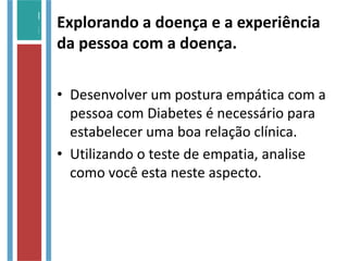 Explorando a doença e a experiência
da pessoa com a doença.
• Desenvolver um postura empática com a
pessoa com Diabetes é necessário para
estabelecer uma boa relação clínica.
• Utilizando o teste de empatia, analise
como você esta neste aspecto.
 