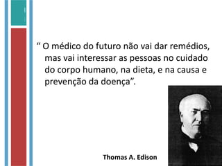 “ O médico do futuro não vai dar remédios,
mas vai interessar as pessoas no cuidado
do corpo humano, na dieta, e na causa e
prevenção da doença”.
Thomas A. Edison
 