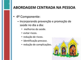 • 4º Componente:
– Incorporando prevenção e promoção de
saúde no dia a dia:
• melhorias da saúde.
• evitar riscos.
• redução de riscos.
• identificação precoce.
• redução de complicações.
ABORDAGEM CENTRADA NA PESSOA
 