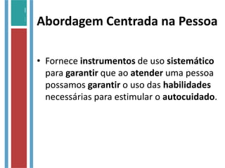 Abordagem Centrada na Pessoa
• Fornece instrumentos de uso sistemático
para garantir que ao atender uma pessoa
possamos garantir o uso das habilidades
necessárias para estimular o autocuidado.
 