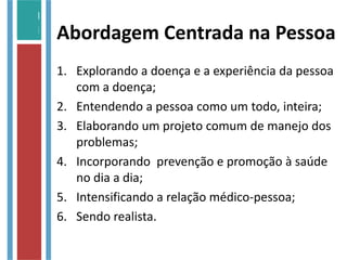Abordagem Centrada na Pessoa
1. Explorando a doença e a experiência da pessoa
com a doença;
2. Entendendo a pessoa como um todo, inteira;
3. Elaborando um projeto comum de manejo dos
problemas;
4. Incorporando prevenção e promoção à saúde
no dia a dia;
5. Intensificando a relação médico-pessoa;
6. Sendo realista.
 