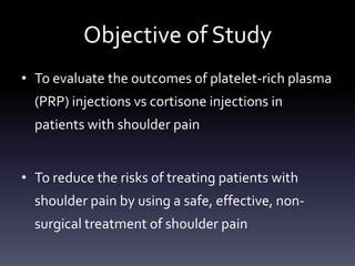 Introduction
• In the literature, outcomes vary significantly in treating
  shoulder pain non-surgically


• Platelet-Rich Plasma (PRP) - Improved healing of soft
  tissues & bone


• Cortisone carries risk of degeneration of tissue, AVN,
  inhibition of cell proliferation
   – PRP has not been shown to carry any risk
 