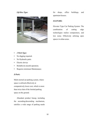 Lift Box Type:                             for   shops,   office    buildings,   and
                                               apartment houses.

                                               ELEPARK:

                                               Elevator Type Car Parking System: The
                                               combination      of      cutting      edge
                                               technologies realize compactness, and
                                               low noise. Effectively utilizing open
                                               spaces in urban areas.




•   2 Park Type:
•   No digging required.
•   No Hydraulic parts.
•   Electric device
•   Reliable & smooth operation.
•   Requires minimum Maintenance.

Z-Park:

Multi-storied car parking system, where
space is utilized effectively at
comparatively lower cost, which is more
than twice that of the limited parking
space on the ground.

    Abundant product lineup, including
the ascending/descending mechanism,
satisfies a wide range of parking needs




                                          10
 