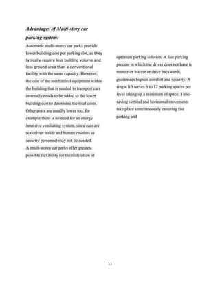 Advantages of Multi-story car
parking system:
Automatic multi-storey car parks provide
lower building cost per parking slot, as they
                                                     optimum parking solution. A fast parking
typically require less building volume and
                                                     process in which the driver does not have to
less ground area than a conventional
facility with the same capacity. However,            maneuver his car or drive backwards,

the cost of the mechanical equipment within          guarantees highest comfort and security. A

the building that is needed to transport cars        single lift serves 6 to 12 parking spaces per

internally needs to be added to the lower            level taking up a minimum of space. Time-

building cost to determine the total costs.          saving vertical and horizontal movements

Other costs are usually lower too, for               take place simultaneously ensuring fast

example there is no need for an energy               parking and

intensive ventilating system, since cars are
not driven inside and human cashiers or
security personnel may not be needed.
A multi-storey car parks offer greatest
possible flexibility for the realization of




                                                11
 
