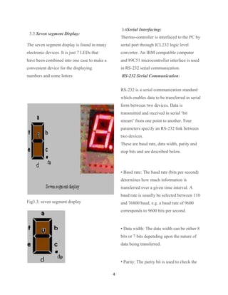 3.4Serial   Interfacing:
 3.3 Seven segment Display:
                                                 Thermo-controller is interfaced to the PC by
The seven segment display is found in many       serial port through ICL232 logic level
electronic devices. It is just 7 LEDs that       converter. An IBM compatible computer
have been combined into one case to make a       and 89C51 microcontroller interface is used
convenient device for the displaying             in RS-232 serial communication.
numbers and some letters                         RS-232 Serial Communication:


                                                 RS-232 is a serial communication standard
                                                 which enables data to be transferred in serial
                                                 form between two devices. Data is
                                                 transmitted and received in serial „bit
                                                 stream‟ from one point to another. Four
                                                 parameters specify an RS-232 link between
                                                 two devices.
                                                 These are baud rate, data width, parity and
                                                 stop bits and are described below.



                                                 • Baud rate: The baud rate (bits per second)
                                                 determines how much information is
                                                 transferred over a given time interval. A
                                                 baud rate is usually be selected between 110
Fig3.3: seven segment display                    and 76800 baud, e.g. a baud rate of 9600
                                                 corresponds to 9600 bits per second.



                                                 • Data width: The data width can be either 8
                                                 bits or 7 bits depending upon the nature of
                                                 data being transferred.


                                                 • Parity: The parity bit is used to check the

                                             4
 