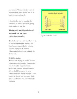 correctness of the transmitted or received
data. Parity can either be even, odd, or no
parity bit can specify at all.



• Stop bits: The stop bit is used as the
terminator bit and it is possible to specify
either one or two stop bits.

Display and Serial Interfacing of
automatic car parking :
Seven Segment Display:                              Fig3.4: serial cable details


This hardware is used to display the number
of cars in the parking lot. Basically, this
board has six-segment display but using
only one display can do our work.
Microcontroller Port2 is use to handle the
display unit.

Serial Interfacing:
This unit is to display the number of cars in
parking lot on the computer. The computer
may be placed in any control room.
Serial cable is used in null modem mode.
We use the DB9 connector for serial
interfacing. In null modem mode pin 7,8 and
pin 6,4 are shorted with each other. While
pin 3 is used for transmit data and pin 2 for
reception




                                                5
 