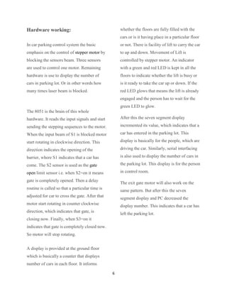 Hardware working:                                    whether the floors are fully filled with the
                                                     cars or is it having place in a particular floor
In car parking control system the basic              or not. There is facility of lift to carry the car
emphasis on the control of stepper motor by          to up and down. Movement of Lift is
blocking the sensors beam. Three sensors             controlled by stepper motor. An indicator
are used to control one motor. Remaining             with a green and red LED is kept in all the
hardware is use to display the number of             floors to indicate whether the lift is busy or
cars in parking lot. Or in other words how           is it ready to take the car up or down. If the
many times laser beam is blocked.                    red LED glows that means the lift is already
                                                     engaged and the person has to wait for the
                                                     green LED to glow.
The 8051 is the brain of this whole
hardware. It reads the input signals and start       After this the seven segment display

sending the stepping sequences to the motor.         incremented its value, which indicates that a

When the input beam of S1 is blocked motor           car has entered in the parking lot. This

start rotating in clockwise direction. This          display is basically for the people, which are

direction indicates the opening of the               driving the car. Similarly, serial interfacing

barrier, where S1 indicates that a car has           is also used to display the number of cars in

come. The S2 sensor is used as the gate              the parking lot. This display is for the person

open limit sensor i.e. when S2=on it means           in control room.

gate is completely opened. Then a delay
                                                     The exit gate motor will also work on the
routine is called so that a particular time is
                                                     same pattern. But after this the seven
adjusted for car to cross the gate. After that
                                                     segment display and PC decreased the
motor start rotating in counter clockwise
                                                     display number. This indicates that a car has
direction, which indicates that gate, is
                                                     left the parking lot.
closing now. Finally, when S3=on it
indicates that gate is completely closed now.
So motor will stop rotating.


A display is provided at the ground floor
which is basically a counter that displays
number of cars in each floor. It informs

                                                 6
 