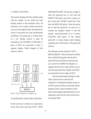 4.1 DISPLAY SECTION:                               GREEN&YELLOW. The person, needed to
                                                   enter the password has to wait until the
This section displays the floor number along
                                                   GREEN LED glows and when it glows, he
with the number of cars which has been
                                                   has to press the “START” button first. This
already parked in that particular floor. So
                                                   time the RED LED glows. Then the person
whenever a car is ready to either come down
                                                   has to enter the password. As soon as it is
or go up, the program either decrements the
                                                   entered, the program checks it with the
count or increments the count automatically
                                                   already stored passwords. If it is correct,
according to the going up or coming down
                                                   YELLOW LED glows. If the entered
of a car. Display section is done by
                                                   password is wrong, beeper starts beeping
interfacing with 8255(PPI) of 8051.Here 3
                                                   signifying the incorrectness of the password
ports of 8255 are connected to three 7-
                                                   entered.
segment display. Block diagram of this
section is shown.                                  The indicator section contains 2 LED‟s ,
                                                   RED & GREEN which are present in all the
                                                   floors. RED LED signifies that the lift is
                                                   presently busy and shall not entertain any
                                                   car to enter but if GREEN LED glows, it
                                                   suggests that the lift is ready and the car can
                                                   enter the particular floor. Beeper and LED's
                                                   are connected to port C upper of 8255.
                                                         One more advantage of beeper is that;
                                                   when a person tries to enter the lift
                                                   irrespective of finding the display section to
                                                   be FFF (means the floors are already filled),
                                                   program sends a signal to Beeper section
                                                   and it starts beeping indicating that he is not
Fig4.1: block diagram of display sec
                                                   supposed to enter the lift since all the floors
4.2 KEYBOARD, INDICATOR & BEEPER:                  are already filled.


In this section,12 switches are connected in
matrix form and it has three LED‟s , RED,

                                               8
 