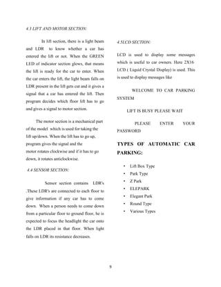 4.3 LIFT AND MOTOR SECTION:

         In lift section, there is a light beam        4.5LCD SECTION:
and LDR       to know whether a car has
entered the lift or not. When the GREEN                LCD is used to display some messages

LED of indicator section glows, that means             which is useful to car owners. Here 2X16

the lift is ready for the car to enter. When           LCD ( Liquid Crystal Display) is used. This

the car enters the lift, the light beam falls on       is used to display messages like

LDR present in the lift gets cut and it gives a
                                                                WELCOME TO CAR PARKING
signal that a car has entered the lift. Then
                                                       SYSTEM
program decides which floor lift has to go
and gives a signal to motor section.                          LIFT IS BUSY PLEASE WAIT

      The motor section is a mechanical part                     PLEASE        ENTER       YOUR
of the model which is used for taking the              PASSWORD
lift up/down. When the lift has to go up,
program gives the signal and the                       TYPES OF AUTOMATIC CAR
motor rotates clockwise and if it has to go            PARKING:
down, it rotates anticlockwise.
                                                          •    Lift Box Type
4.4 SENSOR SECTION:
                                                          •    Park Type

           Sensor section contains       LDR's            •    Z Park
                                                          •    ELEPARK
.These LDR's are connected to each floor to
                                                          •    Elegant Park
give information if any car has to come
                                                          •    Round Type
down. When a person needs to come down
                                                          •    Various Types
from a particular floor to ground floor, he is
expected to focus the headlight the car onto
the LDR placed in that floor. When light
falls on LDR its resistance decreases.




                                                   9
 