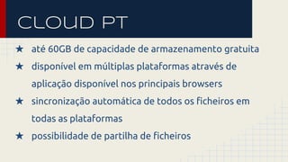 cloud pt 
★ até 60GB de capacidade de armazenamento gratuita 
★ disponível em múltiplas plataformas através de 
aplicação disponível nos principais browsers 
★ sincronização automática de todos os ficheiros em 
todas as plataformas 
★ possibilidade de partilha de ficheiros 
 