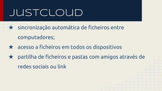 Justcloud 
★ sincronização automática de ficheiros entre 
computadores; 
★ acesso a ficheiros em todos os dispositivos 
★ partilha de ficheiros e pastas com amigos através de 
redes sociais ou link 
