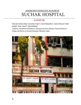 1
AESTHETICS CONDUCIVE TO PATIENT
SUCHAK HOSPITAL
A STUDY BY
Naheeda Fatima Khan1
, Kanchan Yadav2
, Gauri Khanolkar3
, Sneha Sharma4
, Ruhi
Shaikh5
, Zeba Ansari6
, Minal Rathod7
(Students, Hospital and Healthcare Management from Maniben Nanavati Women’s
College and Interns at Suchak Hospital) (Mumbai, India)
 