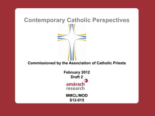 Contemporary Catholic Perspectives




 Commissioned by the Association of Catholic Priests

                   February 2012
                      Draft 2



                    MMCL/MOD
                     S12-015
 