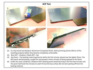 (1) Lit a Xyz brand and Aludecor Aluminium Composite Panels. Both promising almost 30mins of fire
retarding property before they become completely combustible.
(2) Blue ACP – Aludecor / Black ACP – Xyz
(3) Xyz Panel – The backing material got burnt within the first minute, placed near the lighter flame. The
ACP panel started peeling, caught fire and spread in three minutes of being exposed to the flame.
(4) Under the same conditions, Aludecor ACP’s backing panel started burning in the first two minutes and
the panel itself took five minutes to catch fire but the top surface did not start peeling off from the
backing material.
3
1
5
2
4
ACP Test
 