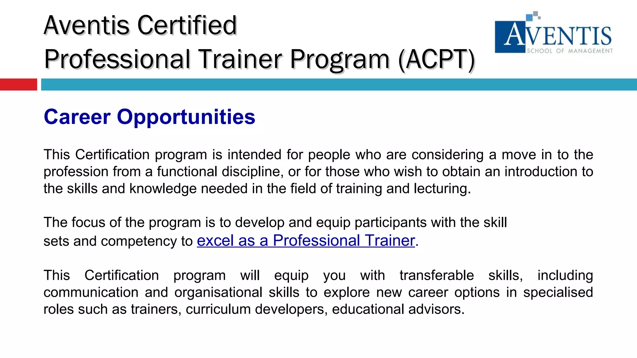 Career Opportunities This Certification program is intended for people who are considering a move in to the profession from a functional discipline, or for those who wish to obtain an introduction to the skills and knowledge needed in the field of training and lecturing.  The focus of the program is to develop and equip participants with the skill sets and competency to  excel as a Professional Trainer .  This Certification program will equip you with transferable skills, including communication and organisational skills to explore new career options in specialised roles such as trainers, curriculum developers, educational advisors. Aventis Certified  Professional Trainer Program (ACPT) 
