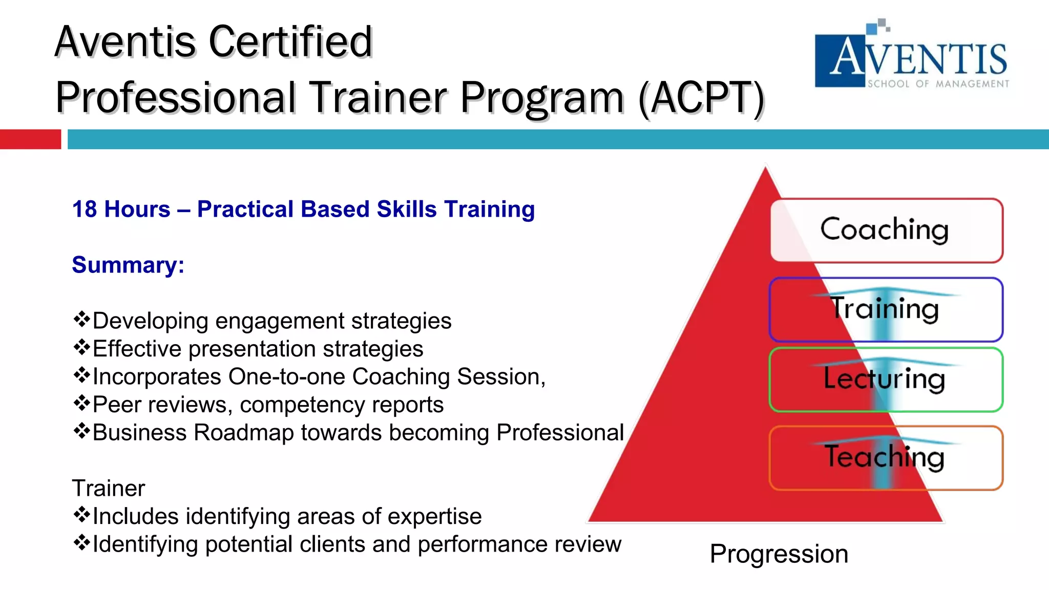 18 Hours – Practical Based Skills Training Summary: Developing engagement strategies  Effective presentation strategies Incorporates One-to-one Coaching Session,  Peer reviews, competency reports  Business Roadmap towards becoming Professional  Trainer Includes identifying areas of expertise Identifying potential clients and performance review Progression Aventis Certified  Professional Trainer Program (ACPT) 