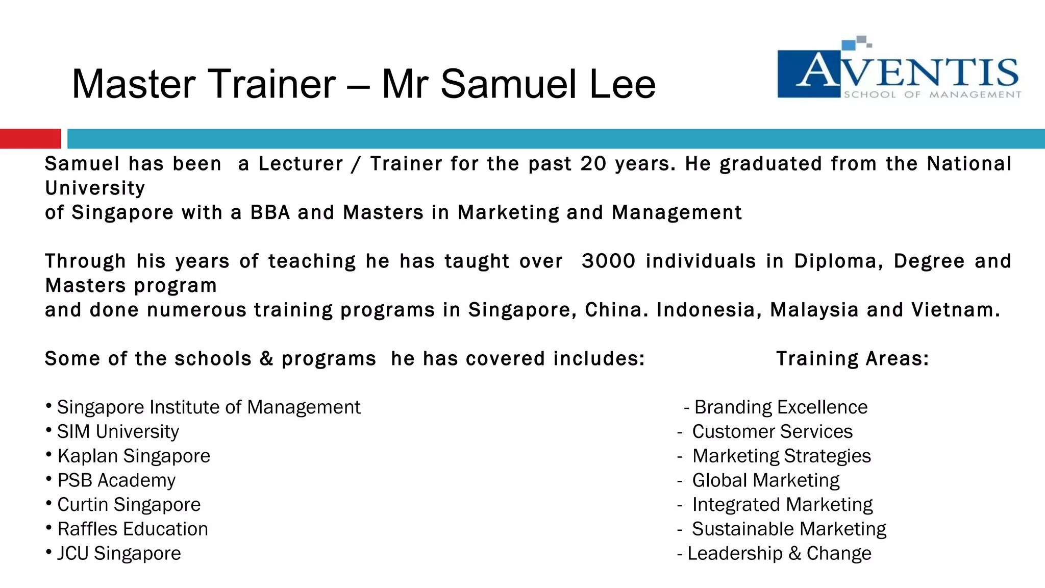 Samuel has been  a Lecturer / Trainer for the past 20 years. He graduated from the National University of Singapore with a BBA and Masters in Marketing and Management Through his years of teaching he has taught over  3000 individuals in Diploma, Degree and Masters program and done numerous training programs in Singapore, China. Indonesia, Malaysia and Vietnam. Some of the schools & programs  he has covered includes: Training Areas: Singapore Institute of Management  - Branding Excellence SIM University  -  Customer Services Kaplan Singapore  -  Marketing Strategies PSB Academy  -  Global Marketing Curtin Singapore  -  Integrated Marketing Raffles Education  -  Sustainable Marketing JCU Singapore  - Leadership & Change Master Trainer – Mr Samuel Lee 