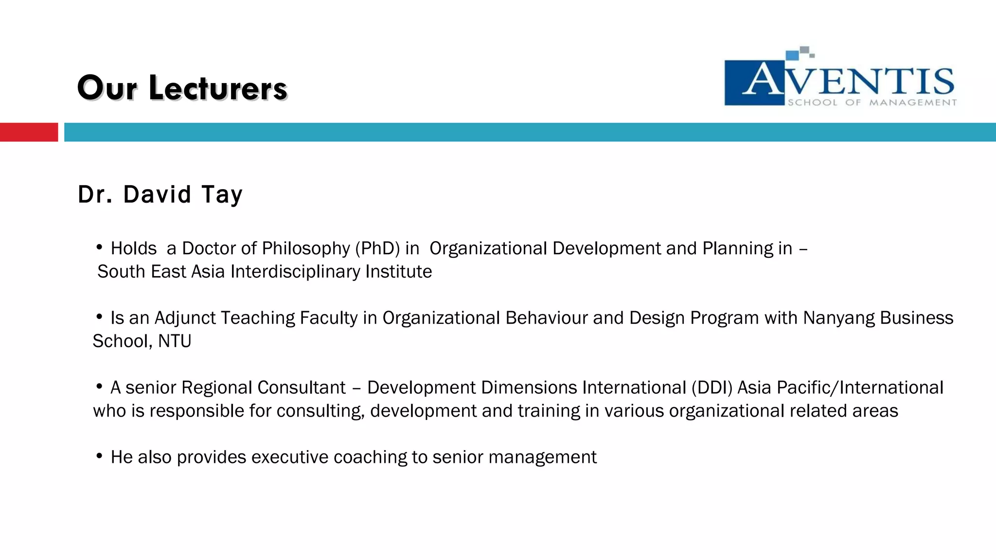 Dr. David Tay Holds  a Doctor of Philosophy (PhD) in  Organizational Development and Planning in –  South East Asia Interdisciplinary Institute Is an Adjunct Teaching Faculty in Organizational Behaviour and Design Program with Nanyang Business School, NTU A senior Regional Consultant – Development Dimensions International (DDI) Asia Pacific/International who is responsible for consulting, development and training in various organizational related areas He also provides executive coaching to senior management Our   Lecturers 