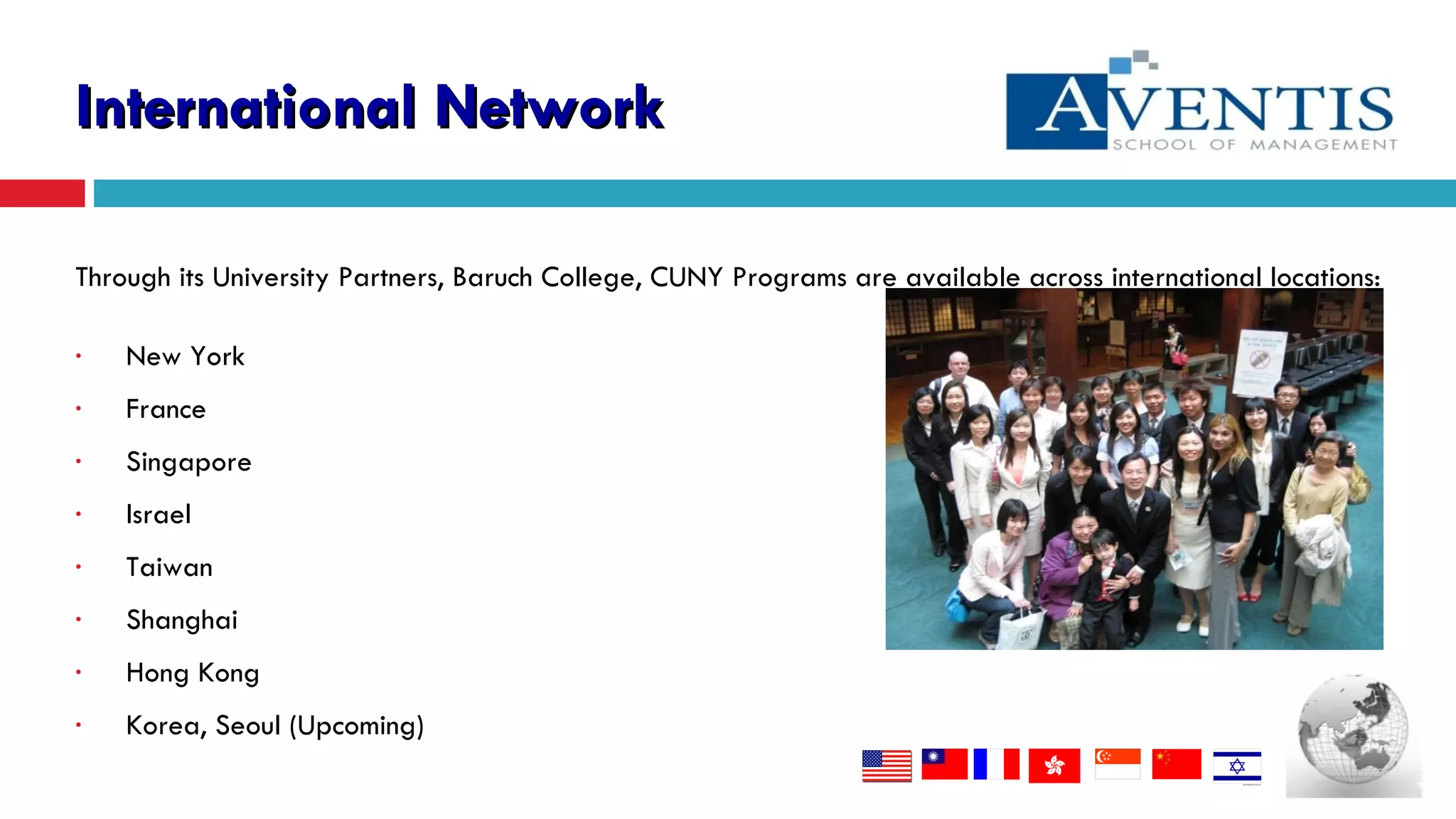 Through its University Partners, Baruch College, CUNY  Programs are available across international locations: New York France Singapore  Israel Taiwan Shanghai Hong Kong Korea, Seoul (Upcoming) International Network 