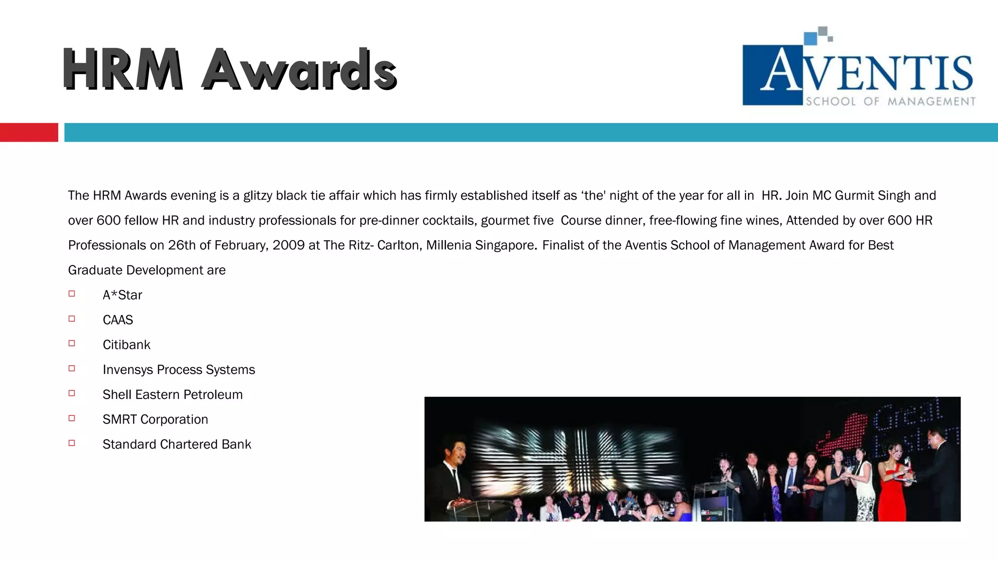 HRM Awards The HRM Awards evening is a glitzy black tie affair which has firmly established itself as ‘the' night of the year for all in  HR. Join MC Gurmit Singh and  over 600 fellow HR and industry professionals for pre-dinner cocktails, gourmet five  Course dinner, free-flowing fine wines, Attended by over 600 HR  Professionals on 26th of February, 2009 at The Ritz- Carlton, Millenia Singapore.   Finalist of the Aventis School of Management Award for Best  Graduate Development are A*Star CAAS Citibank Invensys Process Systems Shell Eastern Petroleum SMRT Corporation Standard Chartered Bank 