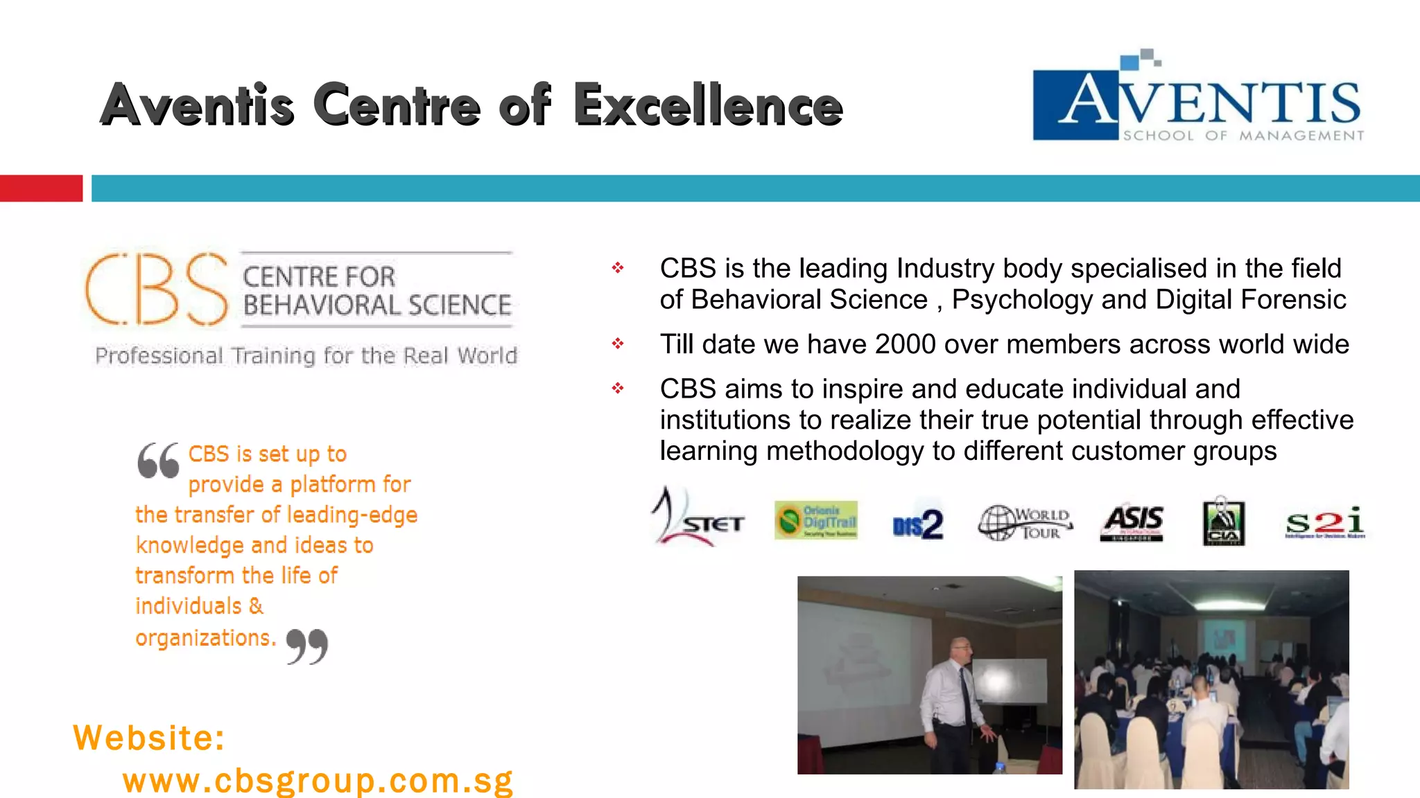 Aventis Centre of Excellence CBS is the leading Industry body specialised in the field of Behavioral Science , Psychology and Digital Forensic Till date we have 2000 over members across world wide CBS aims to inspire and educate individual and institutions to realize their true potential through effective learning methodology to different customer groups Website: www.cbsgroup.com.sg 