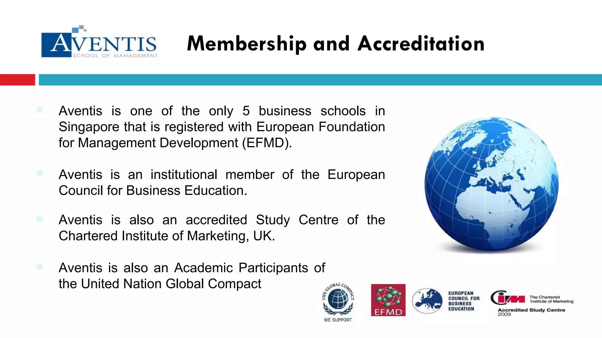 Membership and Accreditation Aventis is one of the only 5 business schools in Singapore that is registered with European Foundation for Management Development (EFMD). Aventis is also an Academic Participants of the United Nation Global Compact  Aventis is an institutional member of the European Council for Business Education. Aventis is also an accredited Study Centre of the Chartered Institute of Marketing, UK. 