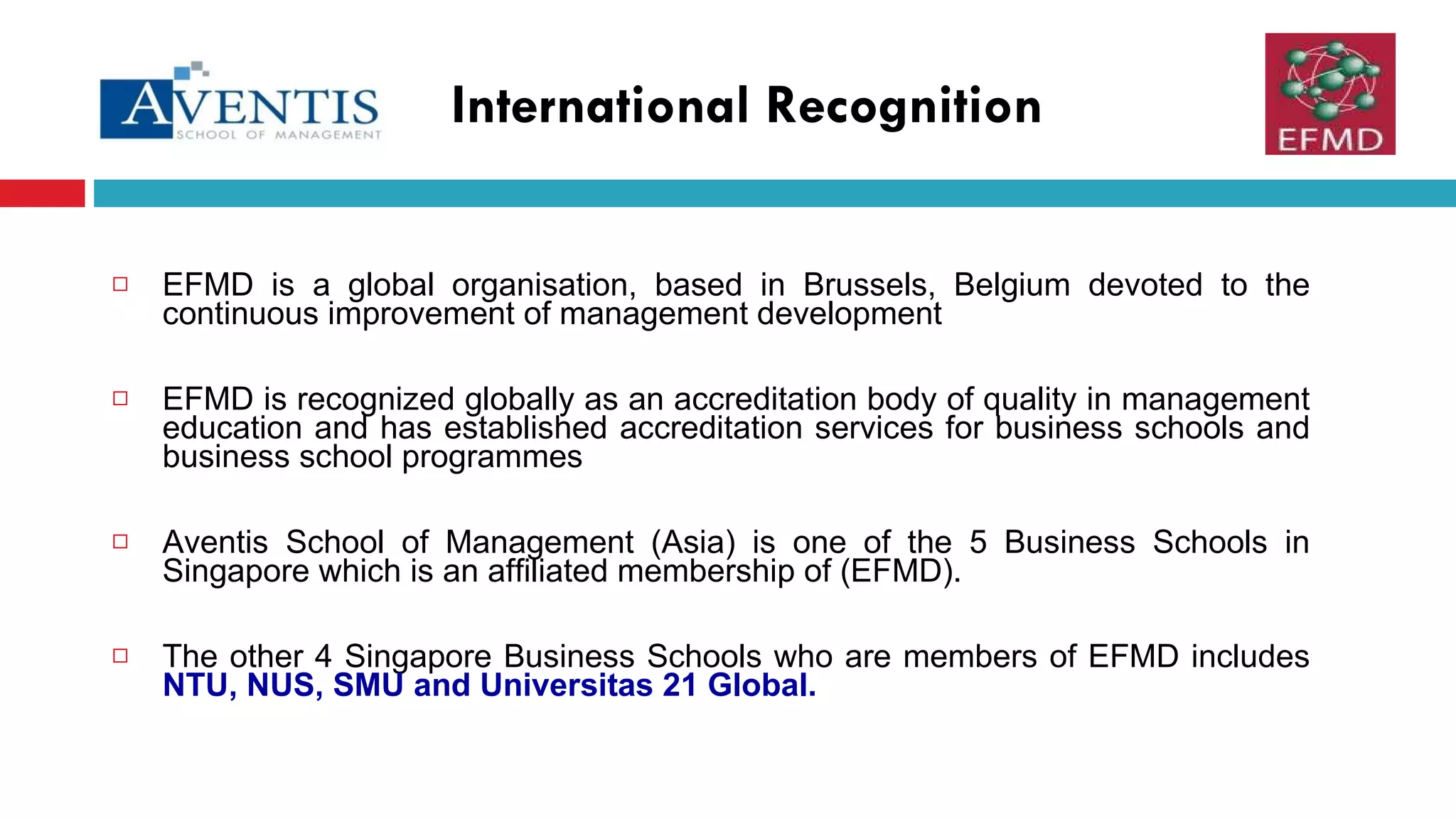 EFMD is a global organisation,  based in Brussels, Belgium  devoted to the continuous improvement of management development EFMD is recognized globally as an accreditation body of quality in management education and has established accreditation services for business schools and business school programmes Aventis School of Management (Asia) is one of the 5 Business Schools in Singapore which is an affiliated membership of (EFMD).  The other 4 Singapore Business Schools who are members of EFMD includes  NTU, NUS, SMU and Universitas 21 Global.  International Recognition 