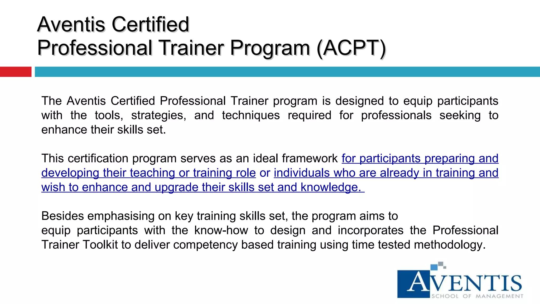 Aventis Certified  Professional Trainer Program (ACPT) The Aventis Certified Professional Trainer program is designed to equip participants with the tools, strategies, and techniques required for professionals seeking to enhance their skills set.  This certification program serves as an ideal framework  for participants preparing and developing their teaching or training role  or  individuals who are already in training and wish to enhance and upgrade their skills set and knowledge.  Besides emphasising on key training skills set, the program aims to equip participants with the know-how to design and incorporates the Professional Trainer Toolkit to deliver competency based training using time tested methodology. 