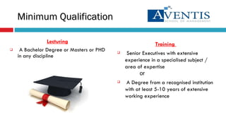 Lecturing A Bachelor Degree or Masters or PHD in any discipline  Minimum Qualification Training   Senior Executives with extensive experience in a specialised subject / area of expertise or A Degree from a recognised institution with at least 5-10 years of extensive working experience 