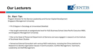 Dr. Rani Tan Program Director for the Service Leadership and Human Capital Development Singapore Management University Ph.D Degree in Sociology at Universitaet Bielefeld Has taught extensively at postgraduate level for NUS Business School (Asia-Pacific Executive MBA) and  Singapore Management University She is the  Head of Personnel Department at Siemens and was engaged in research at the Institute of Southeast Asian Studies Served as External Consultant with various NGO institutions, including the China Institute for Research to identify organization Issues in Communication, Conflict Management, Teamwork, Leadership and Self-Management. Our Lecturers 