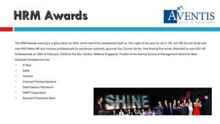 HRM Awards The HRM Awards evening is a glitzy black tie affair which has firmly established itself as ‘the' night of the year for all in  HR. Join MC Gurmit Singh and  over 600 fellow HR and industry professionals for pre-dinner cocktails, gourmet five  Course dinner, free-flowing fine wines, Attended by over 600 HR  Professionals on 26th of February, 2009 at The Ritz- Carlton, Millenia Singapore.   Finalist of the Aventis School of Management Award for Best  Graduate Development are A*Star CAAS Citibank Invensys Process Systems Shell Eastern Petroleum SMRT Corporation Standard Chartered Bank 