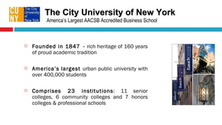 The City University of New York Founded in 1847  – rich heritage of 160 years of proud academic tradition America’s   largest  urban public university with over 400,000 students Comprises 23 institutions : 11 senior colleges, 6 community colleges and 7  honors colleges & professional schools America’s Largest AACSB Accredited Business School 