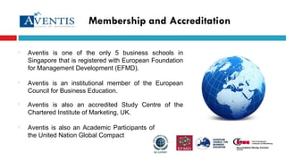 Membership and Accreditation Aventis is one of the only 5 business schools in Singapore that is registered with European Foundation for Management Development (EFMD). Aventis is also an Academic Participants of the United Nation Global Compact  Aventis is an institutional member of the European Council for Business Education. Aventis is also an accredited Study Centre of the Chartered Institute of Marketing, UK. 