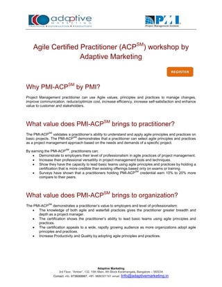 Agile Certified Practitioner (ACPSM) workshop by
                    Adaptive Marketing



Why PMI-ACPSM by PMI?
Project Management practitioner can use Agile values, principles and practices to manage changes,
improve communication, reduce/optimize cost, increase efficiency, increase self-satisfaction and enhance
value to customer and stakeholders.




What value does PMI-ACPSM brings to practitioner?
             SM
The PMI-ACP validates a practitioner’s ability to understand and apply agile principles and practices on
                           SM
basic projects. The PMI-ACP demonstrates that a practitioner can select agile principles and practices
as a project management approach based on the needs and demands of a specific project.
                          SM
By earning the PMI-ACP , practitioners can:
     Demonstrate to employers their level of professionalism in agile practices of project management.
     Increase their professional versatility in project management tools and techniques.
     Show they have the capacity to lead basic teams using agile principles and practices by holding a
        certification that is more credible than existing offerings based only on exams or training.
     Surveys have shown that a practitioners holding PMI-ACP credential earn 10% to 20% more
                                                                       SM

        compare to their peers.




What value does PMI-ACPSM brings to organization?
             SM
The PMI-ACP demonstrates a practitioner’s value to employers and level of professionalism:
    The knowledge of both agile and waterfall practices gives the practitioner greater breadth and
      depth as a project manager.
    The certification shows the practitioner’s ability to lead basic teams using agile principles and
      practices.
    The certification appeals to a wide, rapidly growing audience as more organizations adopt agile
      principles and practices.
    Increase Productivity and Quality by adopting agile principles and practices.




                                                    Adaptive Marketing
                      3rd Floor, “Amber”, 132, 15th Main, 4th Block Koramangala, Bangalore – 560034
                  Contact: +91- 9738068887, +91- 9886301161 email:   Info@adaptivemarketing.in
 