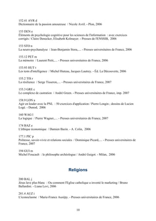 152.41 AVR d
Dictionnaire de la passion amoureuse / Nicole Avril. - Plon, 2006

153 DEN e
Éléments de psychologie cognitive pour les sciences de l'information : avec exercices
corrigés / Claire Denecker, Elisabeth Kolmayer. - Presses de l'ENSSIB, 2006

153 STO n
La neuro-psychanalyse / Jean-Benjamin Stora,.... - Presses universitaires de France, 2006

153.12 PET m
La mémoire / Laurent Petit,.... - Presses universitaires de France, 2006

153.93 HUT t
Les tests d'intelligence / Michel Huteau, Jacques Lautrey. - Éd. La Découverte, 2006

155.2 TIS r
La résilience / Serge Tisseron,.... - Presses universitaires de France, 2007

155.3 GRE c
Le complexe de castration / André Green. - Presses universitaires de France, imp. 2007

158.9 LON a
Agir en leader avec la PNL : 50 exercices d'application / Pierre Longin ; dessins de Lucien
Logé. - Dunod, 2006

160 WAG l
La logique / Pierre Wagner,.... - Presses universitaires de France, 2007

174 BAZ e
L'éthique économique / Damien Bazin. - A. Colin, 2006

177.1 PIC p
Politesse, savoir-vivre et relations sociales / Dominique Picard,.... - Presses universitaires de
France, 2007

194 GUI m
Michel Foucault : le philosophe archéologue / André Guigot. - Milan, 2006




                                         Religions

200 BAL j
Jésus lave plus blanc : Ou comment l'Eglise catholique a inventé le marketing / Bruno
Ballardini. - Liana Levi, 2006

281.4 AUZ i
L'iconoclasme / Marie-France Auzépy. - Presses universitaires de France, 2006



                                               10
 
