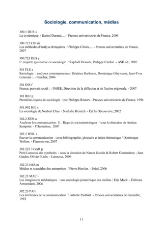 Sociologie, communication, médias

300.1 DUR s
La systémique / Daniel Durand,.... - Presses universitaires de France, 2006

300.723 CIB m
Les méthodes d'analyse d'enquêtes / Philippe Cibois,.... - Presses universitaires de France,
2007

300.723 DES e
L' enquête qualitative en sociologie / Raphaël Desanti, Philippe Cardon. - ASH éd., 2007

301 FLE s
Sociologie : analyses contemporaines / Béatrice Barbusse, Dominique Glaymann, Jean-Yves
Letessier... - Foucher, 2006

301 INS f
France, portrait social . - INSEE, Direction de la diffusion et de l'action régionale. - 2007

301 RIU p
Premières leçons de sociologie / par Philippe Riutort. - Presses universitaires de France, 1996

301.092 HEI s
La sociologie de Norbert Elias / Nathalie Heinich. - Éd. la Découverte, 2002

302.2 SEM a
Analyser la communication . II . Regards sociosémiotiques / sous la direction de Andrea
Semprini. - l'Harmattan, 2007

302.2 WOL s
Sauver la communication : avec bibliographie, glossaire et index thématique / Dominique
Wolton. - Flammarion, 2007

302.222 3 GAR p
Petit Larousse des symboles / sous la direction de Nanon Gardin & Robert Olorenshaw ; Jean
Gardin, Olivier Klein. - Larousse, 2006

302.23 HES m
Médias et scandales des entreprises / Pierre Hessler. - Bréal, 2006

302.23 MAC i
Les imaginaires médiatiques : une sociologie postcritique des médias / Eric Macé. - Éditions
Amsterdam, 2006

302.23 PAI t
Les territoires de la communication / Isabelle Pailliart. - Presses universitaires de Grenoble,
1993




                                                11
 