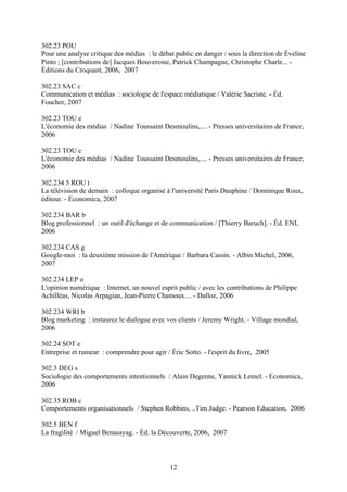 302.23 POU
Pour une analyse critique des médias : le débat public en danger / sous la direction de Éveline
Pinto ; [contributions de] Jacques Bouveresse, Patrick Champagne, Christophe Charle... -
Éditions du Croquant, 2006, 2007

302.23 SAC c
Communication et médias : sociologie de l'espace médiatique / Valérie Sacriste. - Éd.
Foucher, 2007

302.23 TOU e
L'économie des médias / Nadine Toussaint Desmoulins,.... - Presses universitaires de France,
2006

302.23 TOU e
L'économie des médias / Nadine Toussaint Desmoulins,.... - Presses universitaires de France,
2006

302.234 5 ROU t
La télévision de demain : colloque organisé à l'université Paris Dauphine / Dominique Roux,
éditeur. - Economica, 2007

302.234 BAR b
Blog professionnel : un outil d'échange et de communication / [Thierry Baruch]. - Éd. ENI,
2006

302.234 CAS g
Google-moi : la deuxième mission de l'Amérique / Barbara Cassin. - Albin Michel, 2006,
2007

302.234 LEP o
L'opinion numérique : Internet, un nouvel esprit public / avec les contributions de Philippe
Achilléas, Nicolas Arpagian, Jean-Pierre Chamoux.... - Dalloz, 2006

302.234 WRI b
Blog marketing : instaurez le dialogue avec vos clients / Jeremy Wright. - Village mondial,
2006

302.24 SOT e
Entreprise et rumeur : comprendre pour agir / Éric Sotto. - l'esprit du livre, 2005

302.3 DEG s
Sociologie des comportements intentionnels / Alain Degenne, Yannick Lemel. - Economica,
2006

302.35 ROB c
Comportements organisationnels / Stephen Robbins, ..Tim Judge. - Pearson Education, 2006

302.5 BEN f
La fragilité / Miguel Benasayag. - Éd. la Découverte, 2006, 2007



                                              12
 